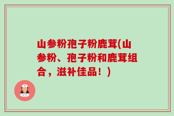 山参粉孢子粉鹿茸(山参粉、孢子粉和鹿茸组合,滋补佳品!)-第1张图片-卓越灵芝孢子粉 山参粉孢子粉鹿茸(山参粉、孢子粉和鹿茸组合,滋补佳品!)-第1张图片-卓越灵芝孢子粉