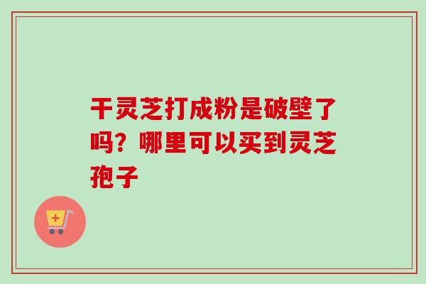干灵芝打成粉是破壁了吗?哪里可以买到灵芝孢子-第1张图片-卓越灵芝孢子粉 干灵芝打成粉是破壁了吗?哪里可以买到灵芝孢子-第1张图片-卓越灵芝孢子粉