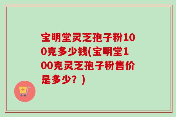 宝明堂灵芝孢子粉100克多少钱(宝明堂100克灵芝孢子粉售价是多少?)-第1张图片-卓越灵芝孢子粉 宝明堂灵芝孢子粉100克多少钱(宝明堂100克灵芝孢子粉售价是多少?)-第1张图片-卓越灵芝孢子粉