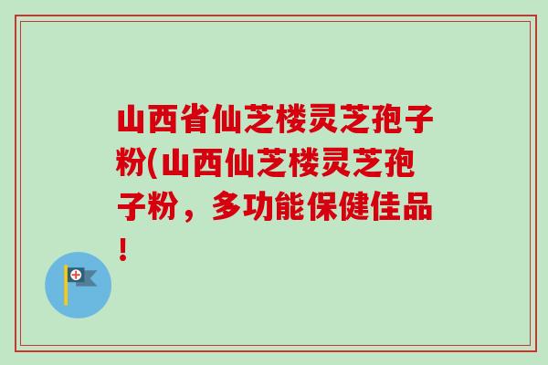 山西省仙芝楼灵芝孢子粉(山西仙芝楼灵芝孢子粉,多功能保健佳品!-第1张图片-卓越灵芝孢子粉 山西省仙芝楼灵芝孢子粉(山西仙芝楼灵芝孢子粉,多功能保健佳品!-第1张图片-卓越灵芝孢子粉