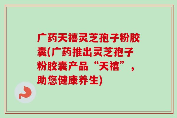 广药天禧灵芝孢子粉胶囊(广药推出灵芝孢子粉胶囊产品“天禧”，助您健康养生)-第1张图片-卓越灵芝孢子粉