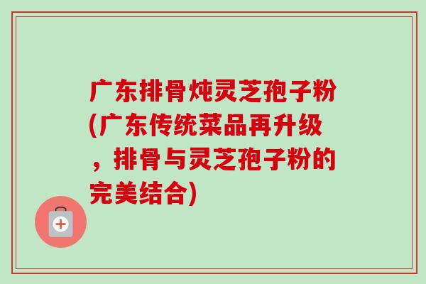 广东排骨炖灵芝孢子粉(广东传统菜品再升级，排骨与灵芝孢子粉的完美结合)-第1张图片-卓越灵芝孢子粉