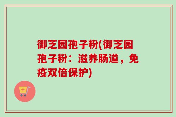 御芝园孢子粉(御芝园孢子粉：滋养肠道，免疫双倍保护)-第1张图片-卓越灵芝孢子粉