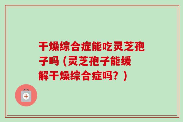 干燥综合症能吃灵芝孢子吗 (灵芝孢子能缓解干燥综合症吗？)-第1张图片-卓越灵芝孢子粉