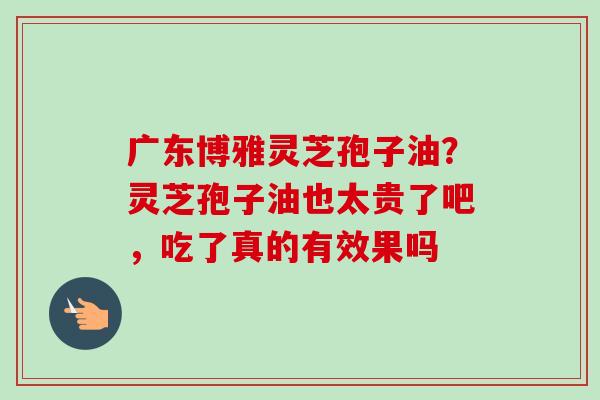 广东博雅灵芝孢子油?灵芝孢子油也太贵了吧,吃了真的有效果吗-第1张图片-卓越灵芝孢子粉 广东博雅灵芝孢子油?灵芝孢子油也太贵了吧,吃了真的有效果吗-第1张图片-卓越灵芝孢子粉