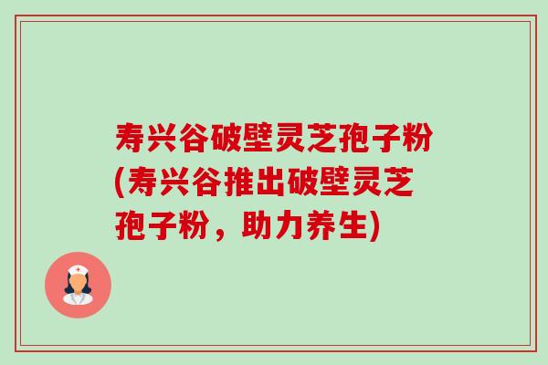 寿兴谷破壁灵芝孢子粉(寿兴谷推出破壁灵芝孢子粉,助力养生)-第1张图片-卓越灵芝孢子粉 寿兴谷破壁灵芝孢子粉(寿兴谷推出破壁灵芝孢子粉,助力养生)-第1张图片-卓越灵芝孢子粉