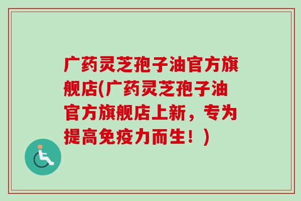 广药灵芝孢子油官方旗舰店(广药灵芝孢子油官方旗舰店上新，专为提高免疫力而生！)-第1张图片-卓越灵芝孢子粉