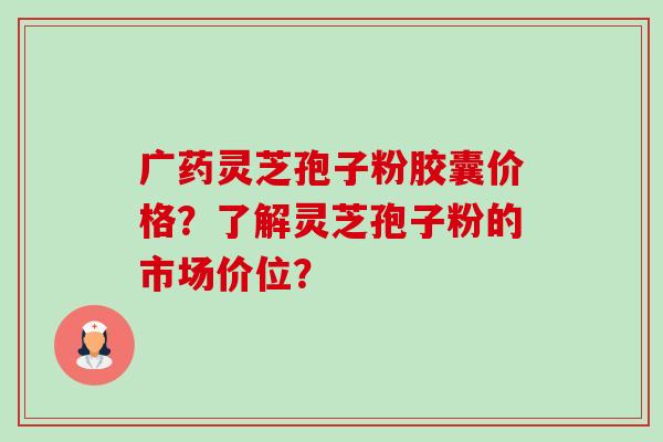 广药灵芝孢子粉胶囊价格?了解灵芝孢子粉的市场价位?-第1张图片-卓越灵芝孢子粉 广药灵芝孢子粉胶囊价格?了解灵芝孢子粉的市场价位?-第1张图片-卓越灵芝孢子粉