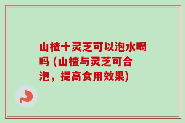 山楂十灵芝可以泡水喝吗 (山楂与灵芝可合泡,提高食用效果)-第1张图片-卓越灵芝孢子粉 山楂十灵芝可以泡水喝吗 (山楂与灵芝可合泡,提高食用效果)-第1张图片-卓越灵芝孢子粉