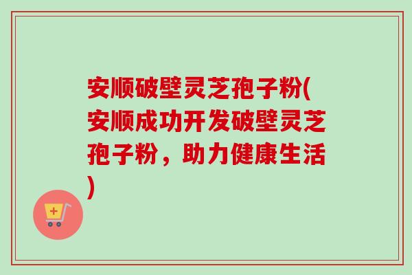 安顺破壁灵芝孢子粉(安顺成功开发破壁灵芝孢子粉,助力健康生活)-第1张图片-卓越灵芝孢子粉 安顺破壁灵芝孢子粉(安顺成功开发破壁灵芝孢子粉,助力健康生活)-第1张图片-卓越灵芝孢子粉