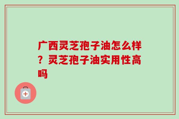 广西灵芝孢子油怎么样？灵芝孢子油实用性高吗-第1张图片-卓越灵芝孢子粉
