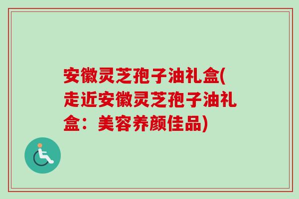 安徽灵芝孢子油礼盒(走近安徽灵芝孢子油礼盒：美容养颜佳品)-第1张图片-卓越灵芝孢子粉