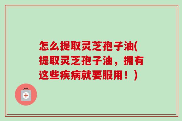 怎么提取灵芝孢子油(提取灵芝孢子油，拥有这些疾病就要服用！)-第1张图片-卓越灵芝孢子粉