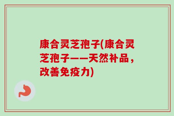 康合灵芝孢子(康合灵芝孢子——天然补品，改善免疫力)-第1张图片-卓越灵芝孢子粉