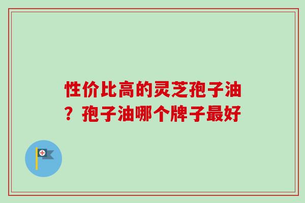 性价比高的灵芝孢子油？孢子油哪个牌子最好-第1张图片-卓越灵芝孢子粉