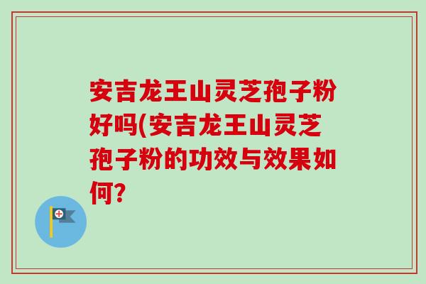 安吉龙王山灵芝孢子粉好吗(安吉龙王山灵芝孢子粉的功效与效果如何？-第1张图片-卓越灵芝孢子粉