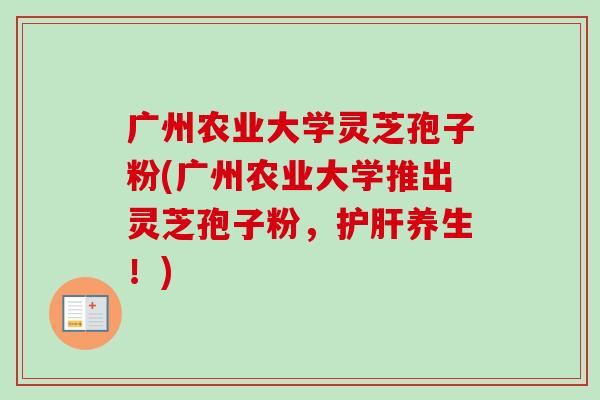 广州农业大学灵芝孢子粉(广州农业大学推出灵芝孢子粉，护肝养生！)-第1张图片-卓越灵芝孢子粉