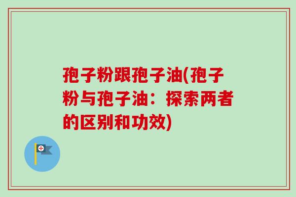 孢子粉跟孢子油(孢子粉与孢子油：探索两者的区别和功效)-第1张图片-卓越灵芝孢子粉