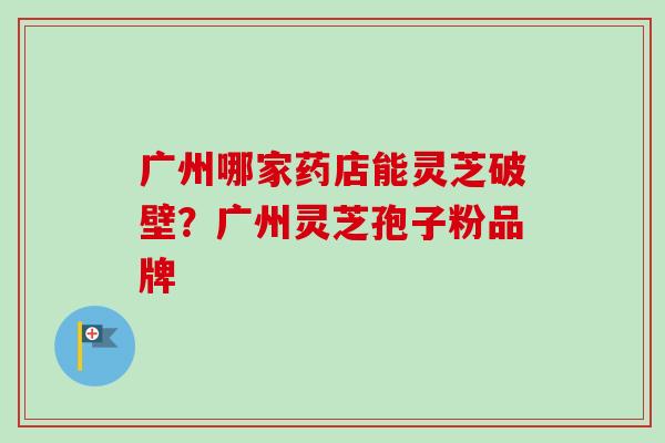 广州哪家药店能灵芝破壁?广州灵芝孢子粉品牌-第1张图片-卓越灵芝孢子粉 广州哪家药店能灵芝破壁?广州灵芝孢子粉品牌-第1张图片-卓越灵芝孢子粉