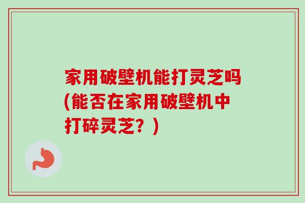 家用破壁机能打灵芝吗(能否在家用破壁机中打碎灵芝？)-第1张图片-卓越灵芝孢子粉