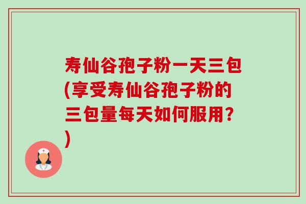 寿仙谷孢子粉一天三包(享受寿仙谷孢子粉的三包量每天如何服用?)-第1张图片-卓越灵芝孢子粉 寿仙谷孢子粉一天三包(享受寿仙谷孢子粉的三包量每天如何服用?)-第1张图片-卓越灵芝孢子粉
