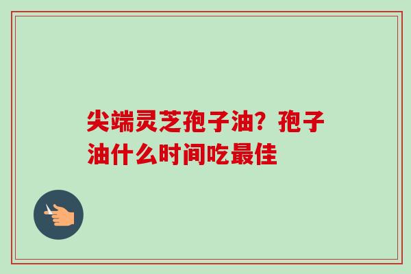 尖端灵芝孢子油？孢子油什么时间吃最佳-第1张图片-卓越灵芝孢子粉