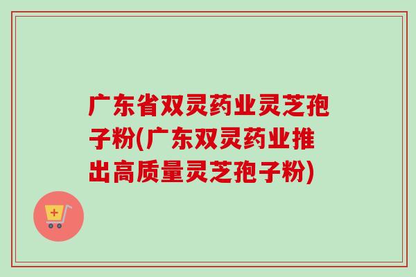 广东省双灵药业灵芝孢子粉(广东双灵药业推出高质量灵芝孢子粉)-第1张图片-卓越灵芝孢子粉 广东省双灵药业灵芝孢子粉(广东双灵药业推出高质量灵芝孢子粉)-第1张图片-卓越灵芝孢子粉