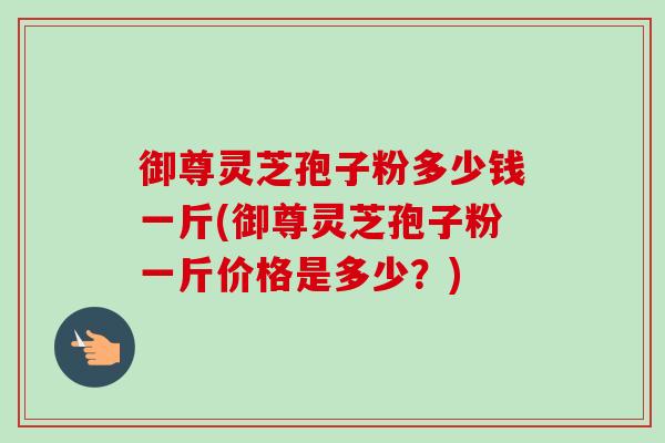 御尊灵芝孢子粉多少钱一斤(御尊灵芝孢子粉一斤价格是多少?)-第1张图片-卓越灵芝孢子粉 御尊灵芝孢子粉多少钱一斤(御尊灵芝孢子粉一斤价格是多少?)-第1张图片-卓越灵芝孢子粉