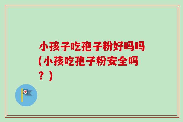 小孩子吃孢子粉好吗吗(小孩吃孢子粉安全吗？)-第1张图片-卓越灵芝孢子粉