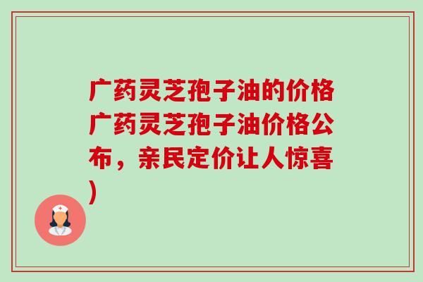 广药灵芝孢子油的价格广药灵芝孢子油价格公布，亲民定价让人惊喜)-第1张图片-卓越灵芝孢子粉