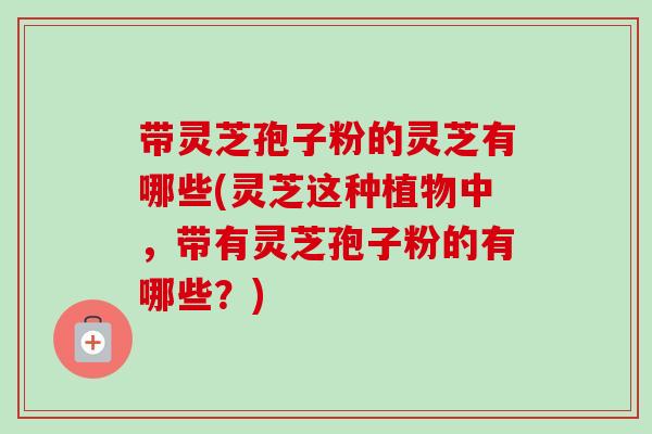 带灵芝孢子粉的灵芝有哪些(灵芝这种植物中,带有灵芝孢子粉的有哪些?)-第1张图片-卓越灵芝孢子粉 带灵芝孢子粉的灵芝有哪些(灵芝这种植物中,带有灵芝孢子粉的有哪些?)-第1张图片-卓越灵芝孢子粉
