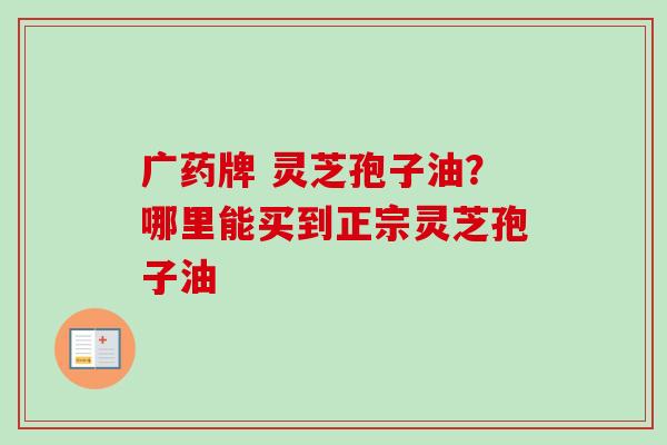 广药牌 灵芝孢子油?哪里能买到正宗灵芝孢子油-第1张图片-卓越灵芝孢子粉 广药牌 灵芝孢子油?哪里能买到正宗灵芝孢子油-第1张图片-卓越灵芝孢子粉