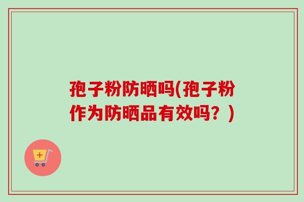 孢子粉防晒吗(孢子粉作为防晒品有效吗?)-第1张图片-卓越灵芝孢子粉 孢子粉防晒吗(孢子粉作为防晒品有效吗?)-第1张图片-卓越灵芝孢子粉