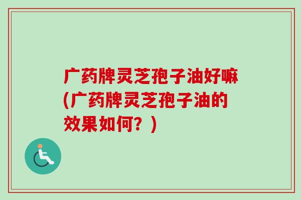广药牌灵芝孢子油好嘛(广药牌灵芝孢子油的效果如何？)-第1张图片-卓越灵芝孢子粉
