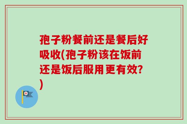 孢子粉餐前还是餐后好吸收(孢子粉该在饭前还是饭后服用更有效?)-第1张图片-卓越灵芝孢子粉 孢子粉餐前还是餐后好吸收(孢子粉该在饭前还是饭后服用更有效?)-第1张图片-卓越灵芝孢子粉