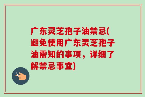 广东灵芝孢子油禁忌(避免使用广东灵芝孢子油需知的事项，详细了解禁忌事宜)-第1张图片-卓越灵芝孢子粉