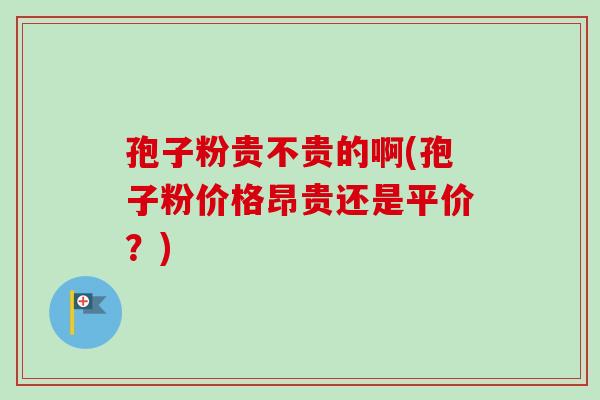孢子粉贵不贵的啊(孢子粉价格昂贵还是平价？)-第1张图片-卓越灵芝孢子粉