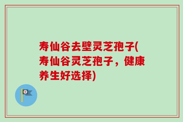 寿仙谷去壁灵芝孢子(寿仙谷灵芝孢子,健康养生好选择)-第1张图片-卓越灵芝孢子粉 寿仙谷去壁灵芝孢子(寿仙谷灵芝孢子,健康养生好选择)-第1张图片-卓越灵芝孢子粉