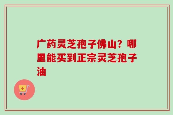 广药灵芝孢子佛山?哪里能买到正宗灵芝孢子油-第1张图片-卓越灵芝孢子粉 广药灵芝孢子佛山?哪里能买到正宗灵芝孢子油-第1张图片-卓越灵芝孢子粉