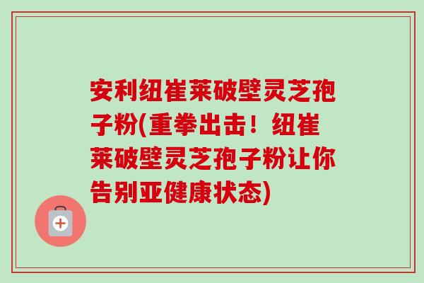 安利纽崔莱破壁灵芝孢子粉(重拳出击!纽崔莱破壁灵芝孢子粉让你告别亚健康状态)-第1张图片-卓越灵芝孢子粉 安利纽崔莱破壁灵芝孢子粉(重拳出击!纽崔莱破壁灵芝孢子粉让你告别亚健康状态)-第1张图片-卓越灵芝孢子粉