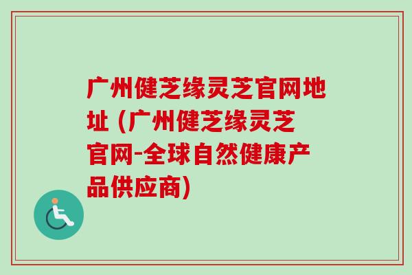 广州健芝缘灵芝官网地址 (广州健芝缘灵芝官网-全球自然健康产品供应商)-第1张图片-卓越灵芝孢子粉