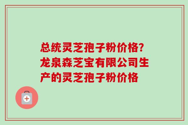 总统灵芝孢子粉价格？龙泉森芝宝有限公司生产的灵芝孢子粉价格-第1张图片-卓越灵芝孢子粉