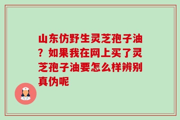 山东仿野生灵芝孢子油?如果我在网上买了灵芝孢子油要怎么样辨别真伪呢-第1张图片-卓越灵芝孢子粉 山东仿野生灵芝孢子油?如果我在网上买了灵芝孢子油要怎么样辨别真伪呢-第1张图片-卓越灵芝孢子粉