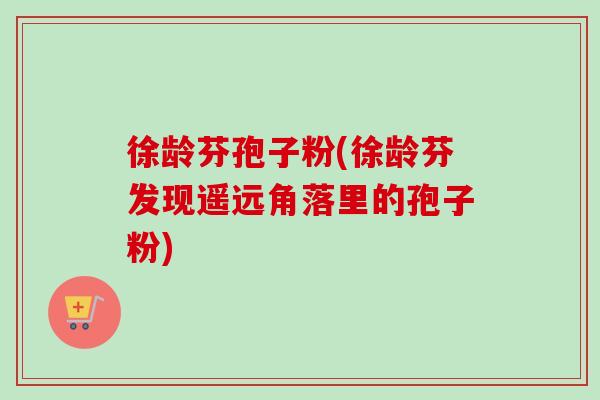 徐龄芬孢子粉(徐龄芬发现遥远角落里的孢子粉)-第1张图片-卓越灵芝孢子粉