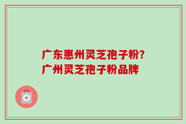 广东惠州灵芝孢子粉？广州灵芝孢子粉品牌-第1张图片-卓越灵芝孢子粉
