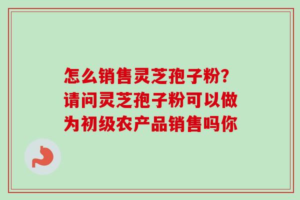 怎么销售灵芝孢子粉?请问灵芝孢子粉可以做为初级农产品销售吗你-第1张图片-卓越灵芝孢子粉 怎么销售灵芝孢子粉?请问灵芝孢子粉可以做为初级农产品销售吗你-第1张图片-卓越灵芝孢子粉