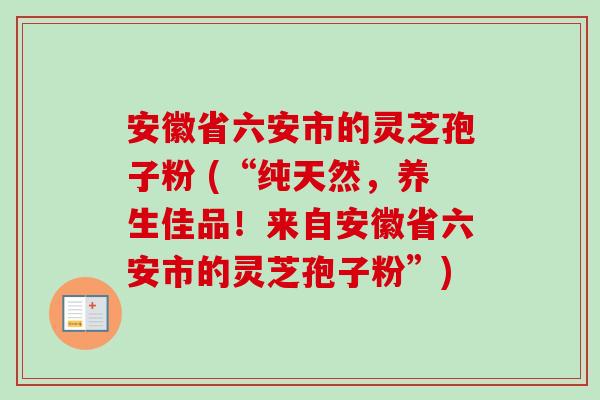 安徽省六安市的灵芝孢子粉 (“纯天然，养生佳品！来自安徽省六安市的灵芝孢子粉”)-第1张图片-卓越灵芝孢子粉