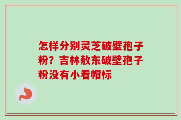 怎样分别灵芝破壁孢子粉？吉林敖东破壁孢子粉没有小看帽标-第1张图片-卓越灵芝孢子粉