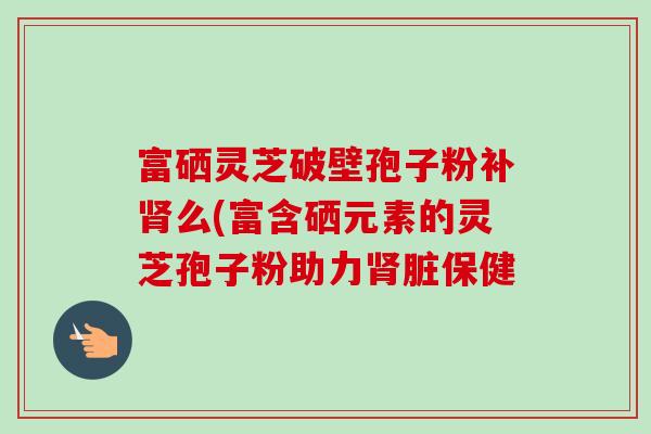富硒灵芝破壁孢子粉补肾么(富含硒元素的灵芝孢子粉助力肾脏保健-第1张图片-卓越灵芝孢子粉 富硒灵芝破壁孢子粉补肾么(富含硒元素的灵芝孢子粉助力肾脏保健-第1张图片-卓越灵芝孢子粉