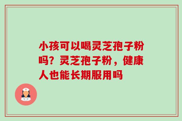小孩可以喝灵芝孢子粉吗？灵芝孢子粉，健康人也能长期服用吗-第1张图片-卓越灵芝孢子粉